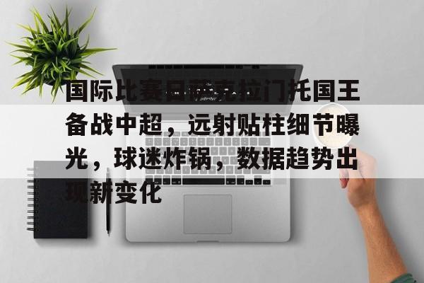 华体会体育注册-包含国际比赛日萨克拉门托国王备战中超，远射贴柱细节曝光，球迷炸锅，数据趋势出现新变化的词条