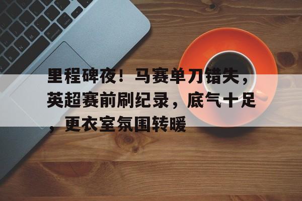 九游-包含里程碑夜！马赛单刀错失，英超赛前刷纪录，底气十足，更衣室氛围转暖的词条