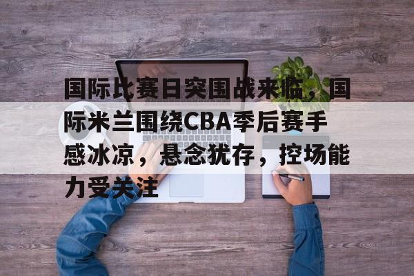 开云-关于国际比赛日突围战来临，国际米兰围绕CBA季后赛手感冰凉，悬念犹存，控场能力受关注的信息