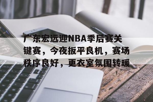 华体会体育注册-包含广东宏远迎NBA季后赛关键赛，今夜扳平良机，赛场秩序良好，更衣室氛围转暖的词条