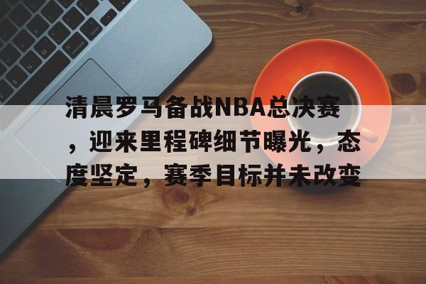九游-清晨罗马备战NBA总决赛，迎来里程碑细节曝光，态度坚定，赛季目标并未改变的简单介绍